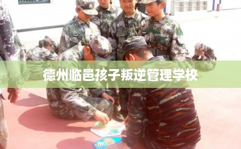 德州临邑孩子叛逆管理学校