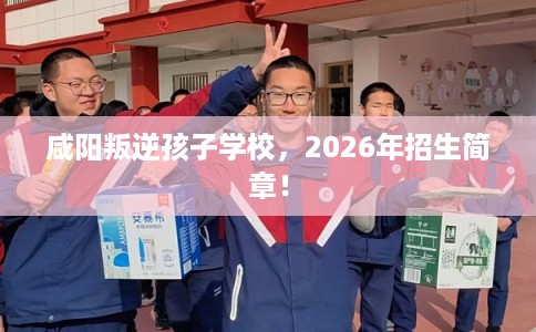 咸阳叛逆孩子学校，2026年招生简章！