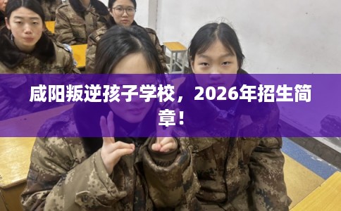 咸阳叛逆孩子学校，2026年招生简章！
