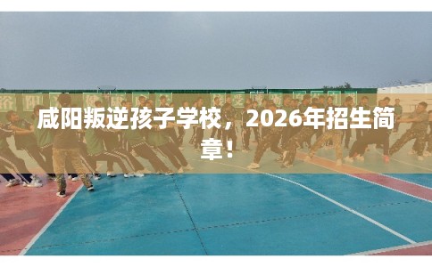 咸阳叛逆孩子学校，2026年招生简章！