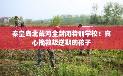 秦皇岛北戴河全封闭特训学校：真心挽救叛逆期的孩子