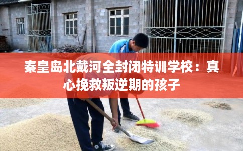 秦皇岛北戴河全封闭特训学校：真心挽救叛逆期的孩子