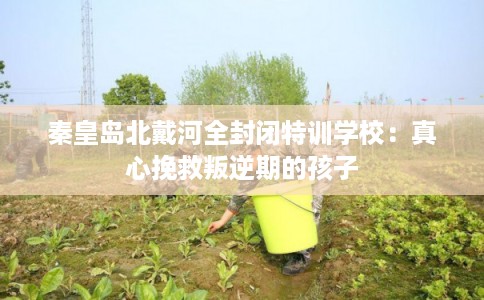秦皇岛北戴河全封闭特训学校：真心挽救叛逆期的孩子
