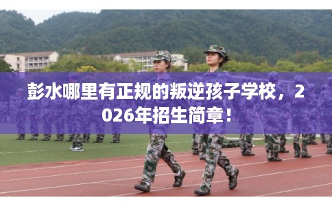 彭水哪里有正规的叛逆孩子学校，2026年招生简章！