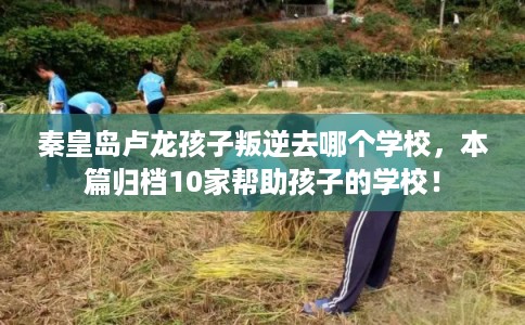 秦皇岛卢龙孩子叛逆去哪个学校，本篇归档10家帮助孩子的学校！