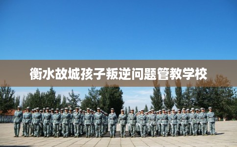 衡水故城孩子叛逆问题管教学校