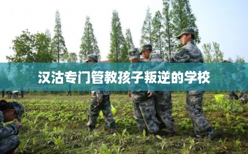 汉沽专门管教孩子叛逆的学校