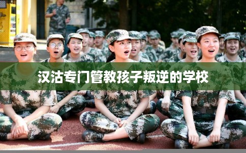 汉沽专门管教孩子叛逆的学校
