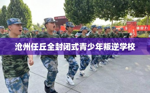 沧州任丘全封闭式青少年叛逆学校