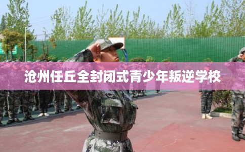 沧州任丘全封闭式青少年叛逆学校