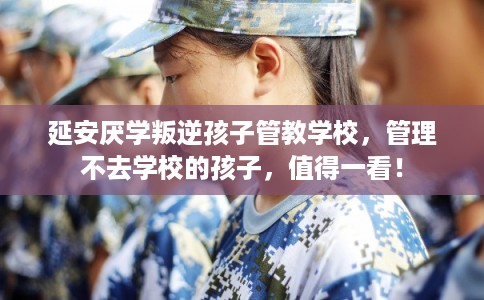 延安厌学叛逆孩子管教学校，管理不去学校的孩子，值得一看！