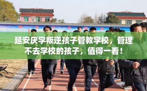 延安厌学叛逆孩子管教学校，管理不去学校的孩子，值得一看！