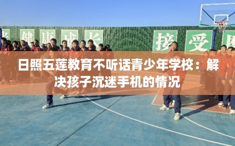 日照五莲教育不听话青少年学校：解决孩子沉迷手机的情况