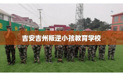 吉安吉州叛逆小孩教育学校