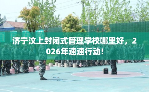 济宁汶上封闭式管理学校哪里好，2026年速速行动!
