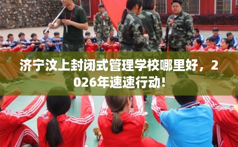 济宁汶上封闭式管理学校哪里好，2026年速速行动!