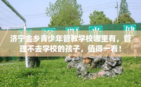 济宁金乡青少年管教学校哪里有，管理不去学校的孩子，值得一看！