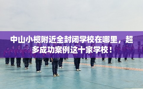 中山小榄附近全封闭学校在哪里，超多成功案例这十家学校！