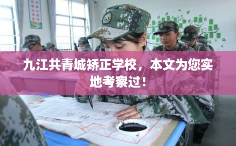 九江共青城矫正学校，本文为您实地考察过！