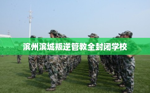 滨州滨城叛逆管教全封闭学校