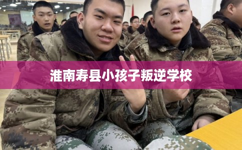 淮南寿县小孩子叛逆学校