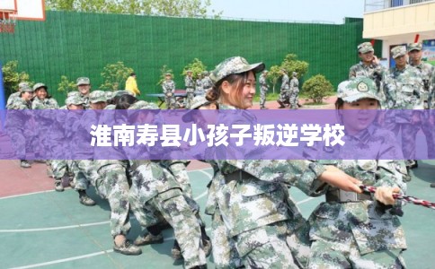 淮南寿县小孩子叛逆学校