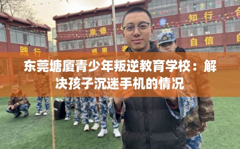 东莞塘厦青少年叛逆教育学校：解决孩子沉迷手机的情况