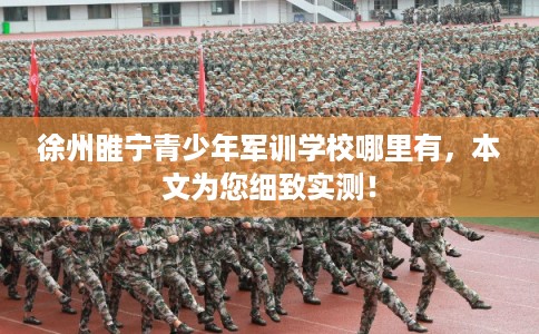 徐州睢宁青少年军训学校哪里有，本文为您细致实测！