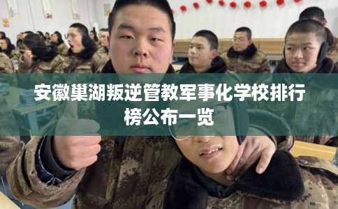 安徽巢湖叛逆管教军事化学校排行榜公布一览