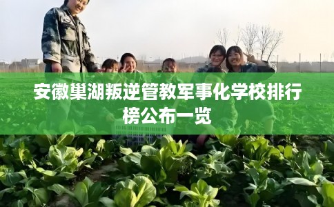安徽巢湖叛逆管教军事化学校排行榜公布一览
