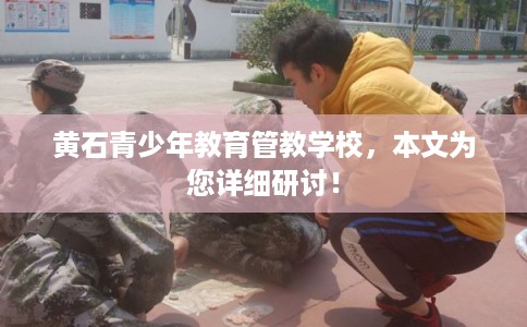 黄石青少年教育管教学校，本文为您详细研讨！