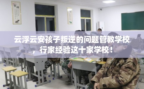 云浮云安孩子叛逆的问题管教学校，行家经验这十家学校！