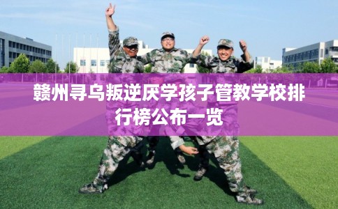 赣州寻乌叛逆厌学孩子管教学校排行榜公布一览
