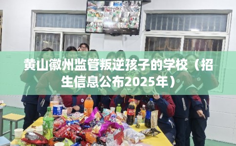 黄山徽州监管叛逆孩子的学校（招生信息公布2025年）