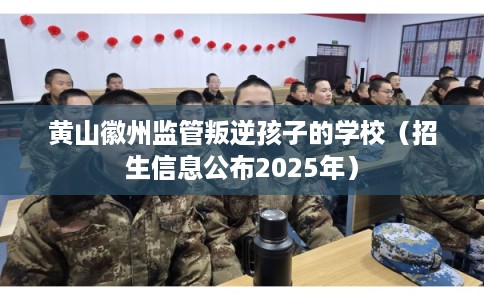 黄山徽州监管叛逆孩子的学校（招生信息公布2025年）