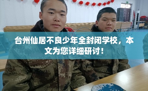 台州仙居不良少年全封闭学校，本文为您详细研讨！