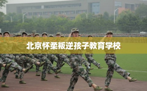 北京怀柔叛逆孩子教育学校