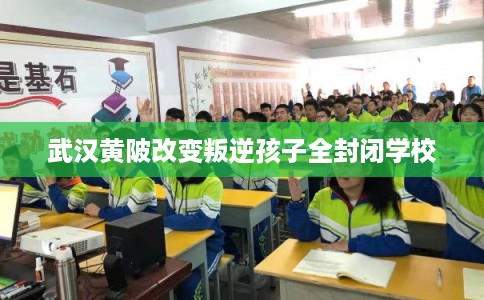 武汉黄陂改变叛逆孩子全封闭学校