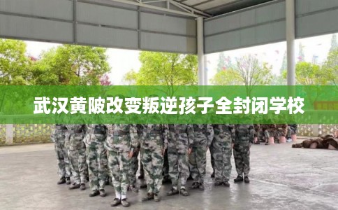 武汉黄陂改变叛逆孩子全封闭学校