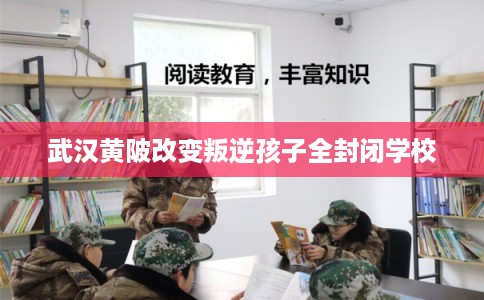 武汉黄陂改变叛逆孩子全封闭学校