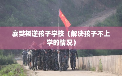 襄樊叛逆孩子学校（解决孩子不上学的情况）