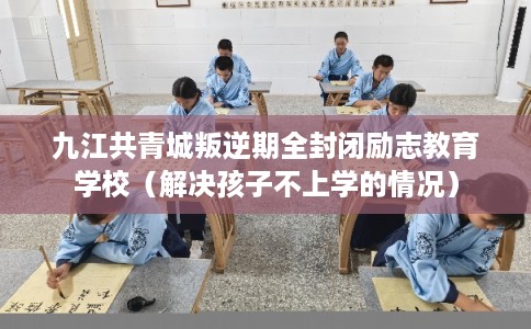 九江共青城叛逆期全封闭励志教育学校（解决孩子不上学的情况）