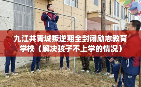 九江共青城叛逆期全封闭励志教育学校（解决孩子不上学的情况）