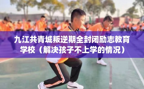 九江共青城叛逆期全封闭励志教育学校（解决孩子不上学的情况）