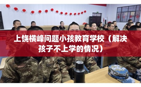 上饶横峰问题小孩教育学校（解决孩子不上学的情况）