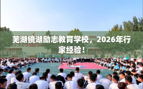 芜湖镜湖励志教育学校，2026年行家经验！