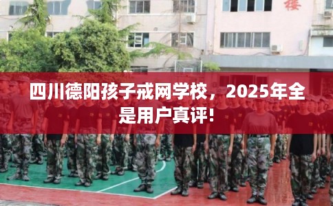 四川德阳孩子戒网学校，2025年全是用户真评!