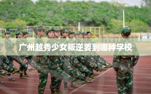 广州越秀少女叛逆要到哪种学校