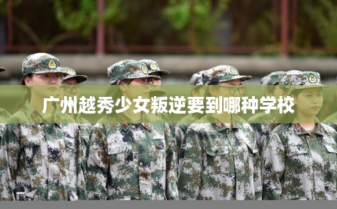 广州越秀少女叛逆要到哪种学校