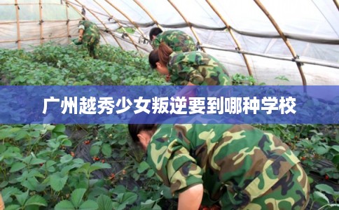 广州越秀少女叛逆要到哪种学校
